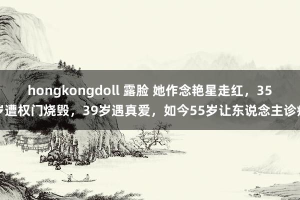 hongkongdoll 露脸 她作念艳星走红，35岁遭权门烧毁，39岁遇真爱，如今55岁让东说念主诊疗