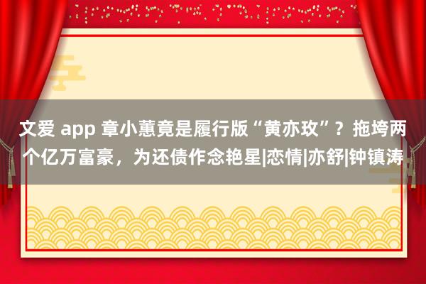 文爱 app 章小蕙竟是履行版“黄亦玫”？拖垮两个亿万富豪，为还债作念艳星|恋情|亦舒|钟镇涛