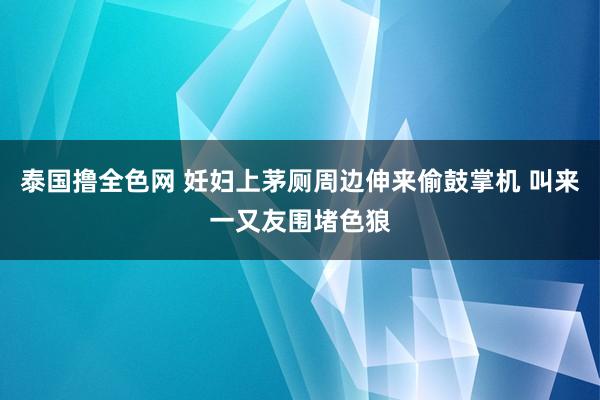 泰国撸全色网 妊妇上茅厕周边伸来偷鼓掌机 叫来一又友围堵色狼