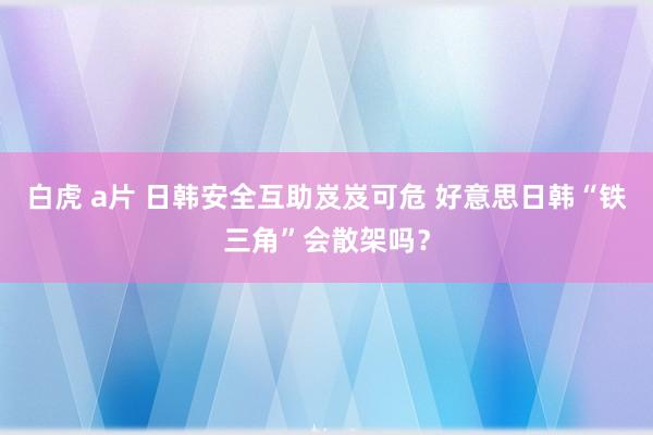 白虎 a片 日韩安全互助岌岌可危 好意思日韩“铁三角”会散架吗？