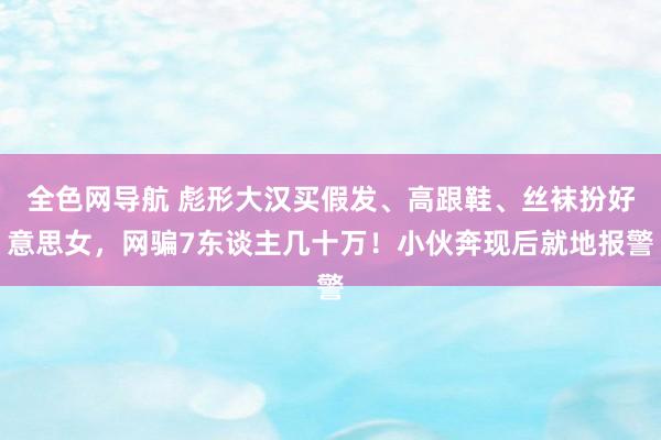 全色网导航 彪形大汉买假发、高跟鞋、丝袜扮好意思女，网骗7东谈主几十万！小伙奔现后就地报警