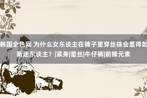 韩国全色网 为什么女东谈主在裤子里穿丝袜会显得如斯迷东谈主？|紧身|蕾丝|牛仔裤|前锋元素