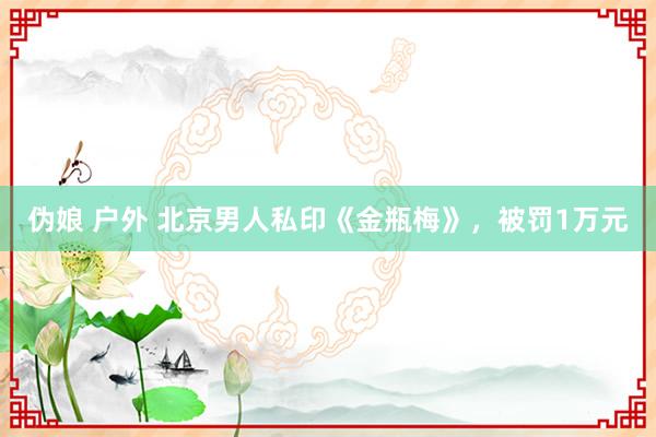 伪娘 户外 北京男人私印《金瓶梅》，被罚1万元