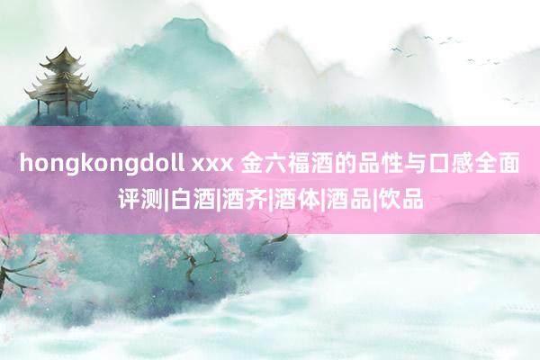 hongkongdoll xxx 金六福酒的品性与口感全面评测|白酒|酒齐|酒体|酒品|饮品