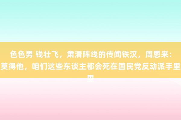 色色男 钱壮飞，肃清阵线的传闻铁汉，周恩来：莫得他，咱们这些东谈主都会死在国民党反动派手里