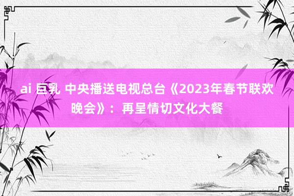 ai 巨乳 中央播送电视总台《2023年春节联欢晚会》：再呈情切文化大餐