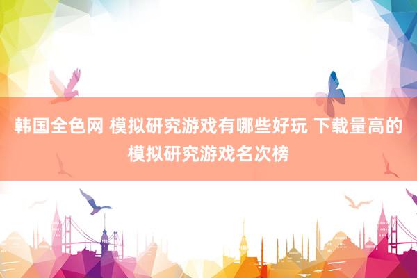 韩国全色网 模拟研究游戏有哪些好玩 下载量高的模拟研究游戏名次榜