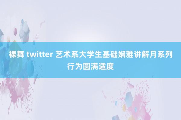 裸舞 twitter 艺术系大学生基础娴雅讲解月系列行为圆满适度