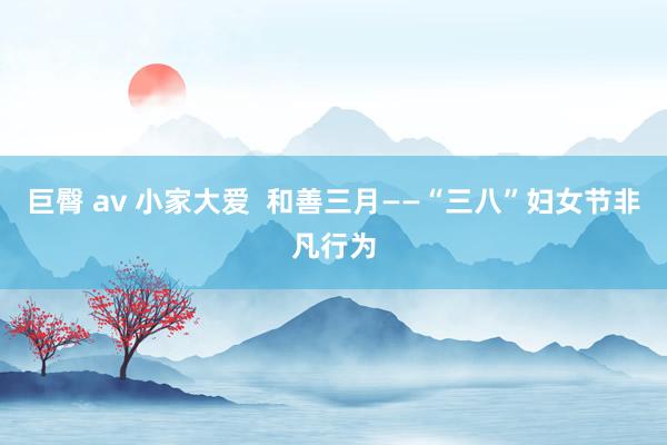 巨臀 av 小家大爱  和善三月——“三八”妇女节非凡行为