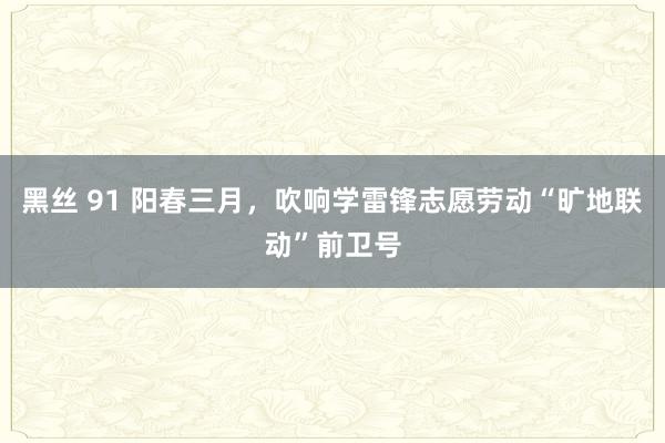 黑丝 91 阳春三月，吹响学雷锋志愿劳动“旷地联动”前卫号