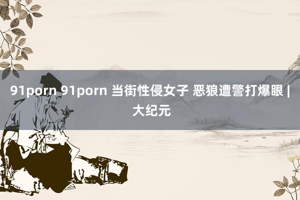 91porn 91porn 当街性侵女子 恶狼遭警打爆眼 | 大纪元