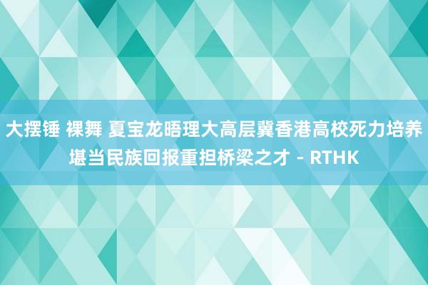 大摆锤 裸舞 夏宝龙晤理大高层　冀香港高校死力培养堪当民族回报重担桥梁之才 - RTHK