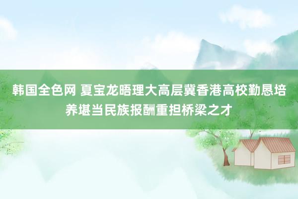 韩国全色网 夏宝龙晤理大高层　冀香港高校勤恳培养堪当民族报酬重担桥梁之才