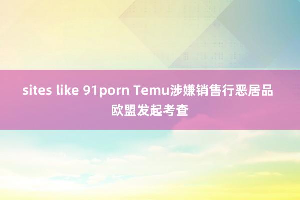 sites like 91porn Temu涉嫌销售行恶居品 欧盟发起考查