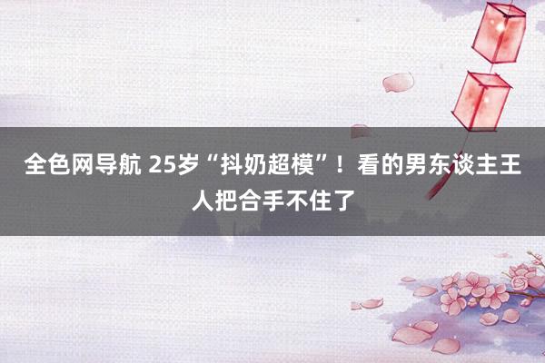 全色网导航 25岁“抖奶超模”！看的男东谈主王人把合手不住了