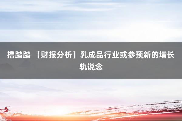 撸踏踏 【财报分析】乳成品行业或参预新的增长轨说念