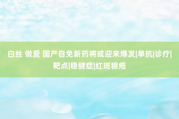 白丝 做爱 国产自免新药将或迎来爆发|单抗|诊疗|靶点|稳健症|红斑狼疮