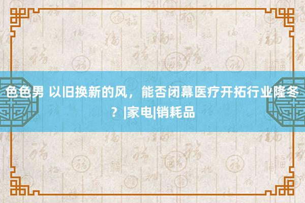 色色男 以旧换新的风，能否闭幕医疗开拓行业隆冬？|家电|销耗品