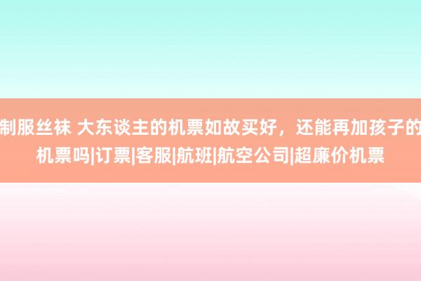 制服丝袜 大东谈主的机票如故买好，还能再加孩子的机票吗|订票|客服|航班|航空公司|超廉价机票