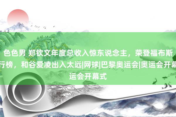 色色男 郑钦文年度总收入惊东说念主，荣登福布斯排行榜，和谷爱凌出入太远|网球|巴黎奥运会|奥运会开幕式