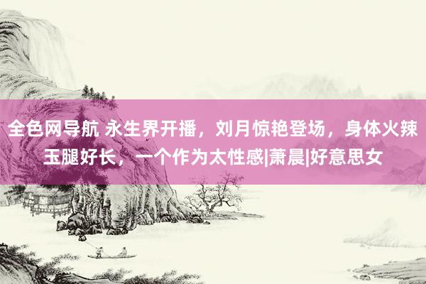 全色网导航 永生界开播，刘月惊艳登场，身体火辣玉腿好长，一个作为太性感|萧晨|好意思女