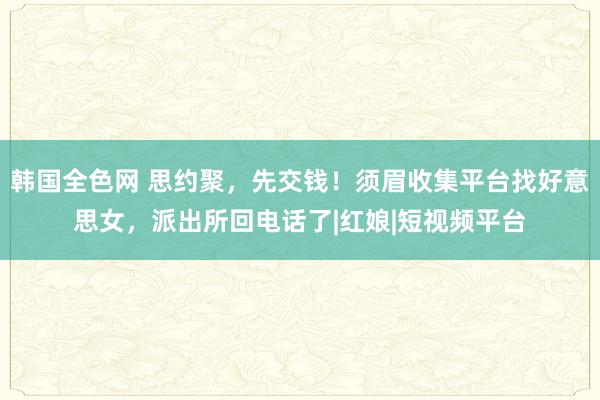 韩国全色网 思约聚，先交钱！须眉收集平台找好意思女，派出所回电话了|红娘|短视频平台