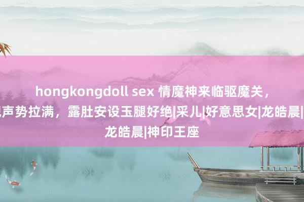 hongkongdoll sex 情魔神来临驱魔关，傲然睥睨声势拉满，露肚安设玉腿好绝|采儿|好意思女|龙皓晨|神印王座