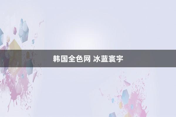 韩国全色网 冰蓝寰宇