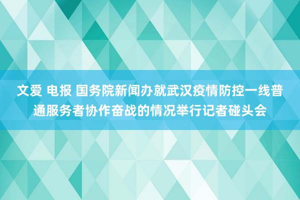 文爱 电报 国务院新闻办就武汉疫情防控一线普通服务者协作奋战的情况举行记者碰头会