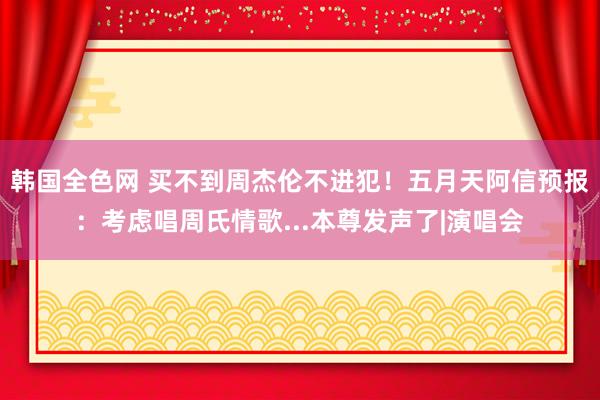 韩国全色网 买不到周杰伦不进犯！　五月天阿信预报：考虑唱周氏情歌...本尊发声了|演唱会