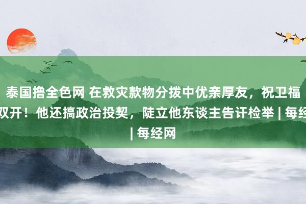 泰国撸全色网 在救灾款物分拨中优亲厚友，祝卫福被双开！他还搞政治投契，陡立他东谈主告讦检举 | 每经网