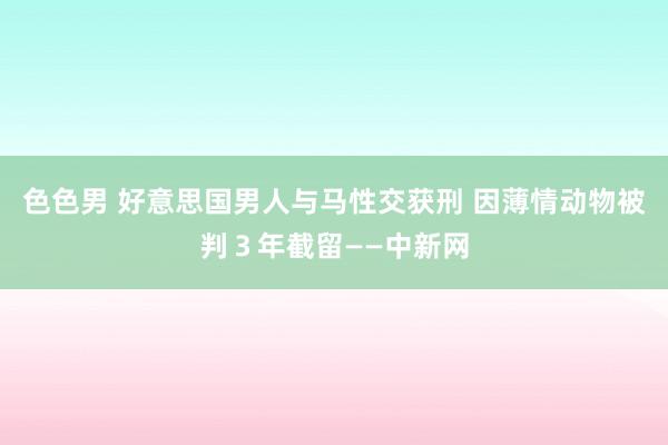 色色男 好意思国男人与马性交获刑 因薄情动物被判３年截留——中新网