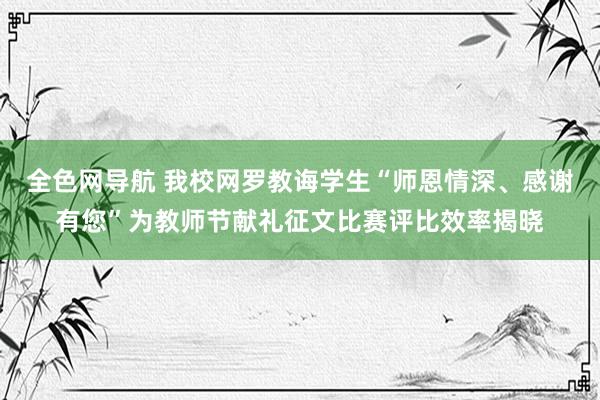 全色网导航 我校网罗教诲学生“师恩情深、感谢有您”为教师节献礼征文比赛评比效率揭晓