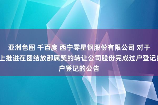 亚洲色图 千百度 西宁零星钢股份有限公司 对于5%以上推进在团结放部属契约转让公司股份完成过户登记的公告