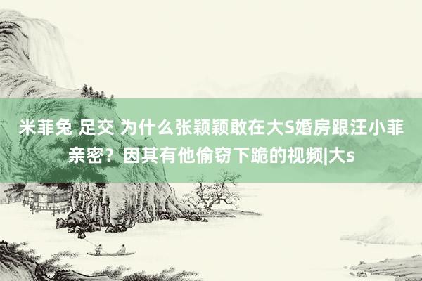 米菲兔 足交 为什么张颖颖敢在大S婚房跟汪小菲亲密？因其有他偷窃下跪的视频|大s