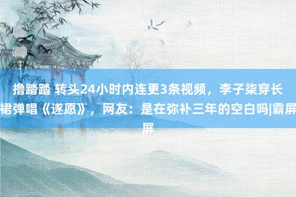 撸踏踏 转头24小时内连更3条视频，李子柒穿长裙弹唱《遂愿》，网友：是在弥补三年的空白吗|霸屏