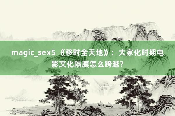 magic_sex5 《移时全天地》：大家化时期电影文化隔膜怎么跨越？