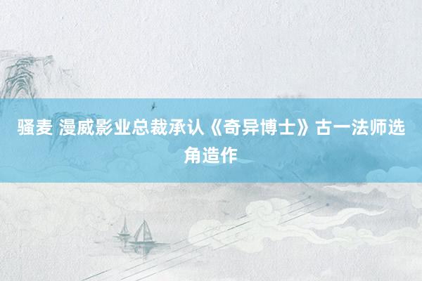 骚麦 漫威影业总裁承认《奇异博士》古一法师选角造作