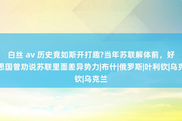 白丝 av 历史竟如斯开打趣?当年苏联解体前，好意思国曾劝说苏联里面差异势力|布什|俄罗斯|叶利钦|乌克兰