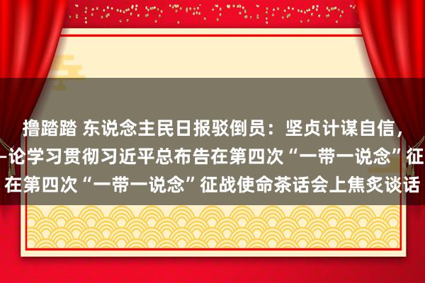 撸踏踏 东说念主民日报驳倒员：坚贞计谋自信，草创愈加光明的畴昔——论学习贯彻习近平总布告在第四次“一带一说念”征战使命茶话会上焦炙谈话