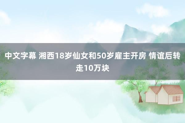 中文字幕 湘西18岁仙女和50岁雇主开房 情谊后转走10万块