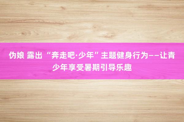 伪娘 露出 “奔走吧·少年”主题健身行为——让青少年享受暑期引导乐趣