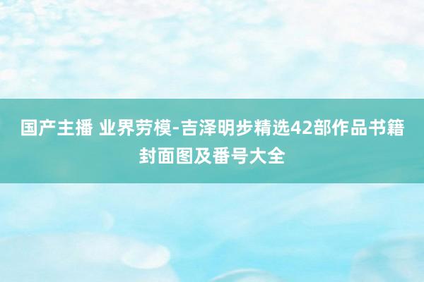 国产主播 业界劳模-吉泽明步精选42部作品书籍封面图及番号大全