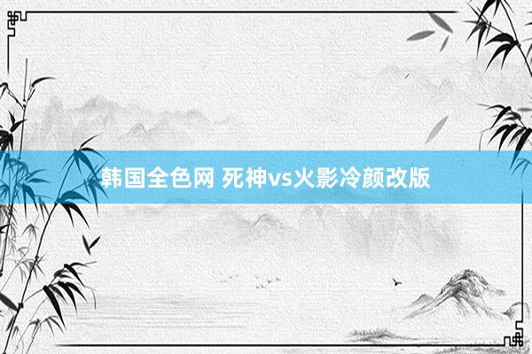 韩国全色网 死神vs火影冷颜改版