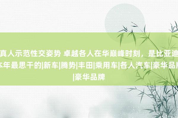 真人示范性交姿势 卓越各人在华巅峰时刻，是比亚迪本年最思干的|新车|腾势|丰田|乘用车|各人汽车|豪华品牌