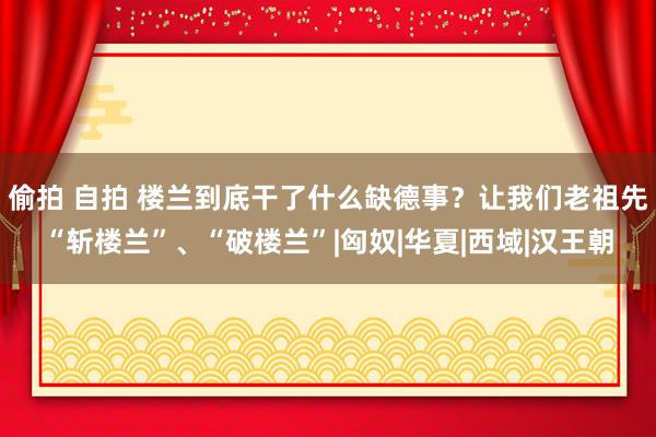 偷拍 自拍 楼兰到底干了什么缺德事？让我们老祖先“斩楼兰”、“破楼兰”|匈奴|华夏|西域|汉王朝