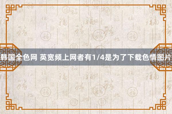 韩国全色网 英宽频上网者有1/4是为了下载色情图片