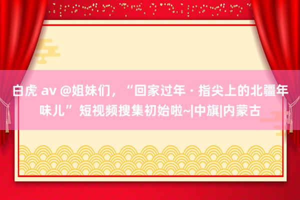 白虎 av @姐妹们，“回家过年 · 指尖上的北疆年味儿” 短视频搜集初始啦~|中旗|内蒙古