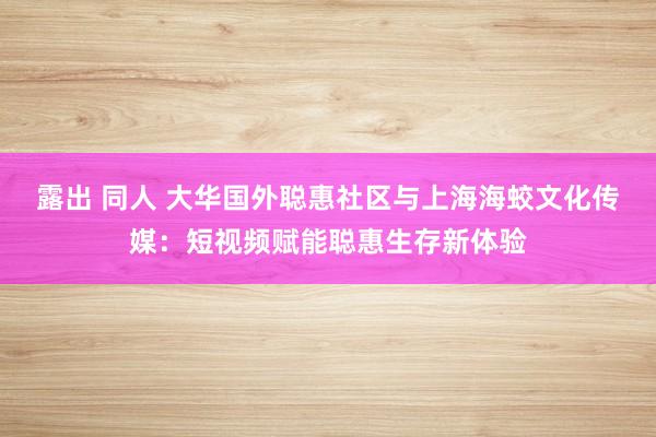 露出 同人 大华国外聪惠社区与上海海蛟文化传媒：短视频赋能聪惠生存新体验