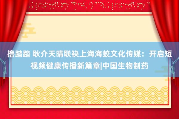 撸踏踏 耿介天晴联袂上海海蛟文化传媒：开启短视频健康传播新篇章|中国生物制药